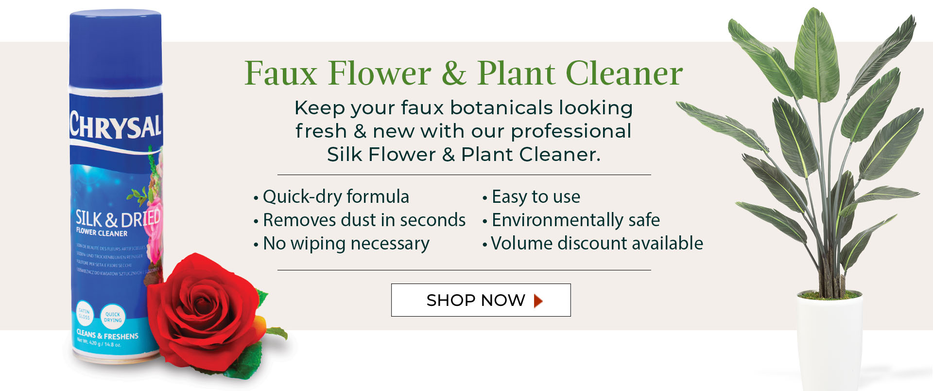 Faux Flower & Plant Cleaner: Keep your faux botanicals looking fresh and new with our professional silk flower & plant cleaner. 